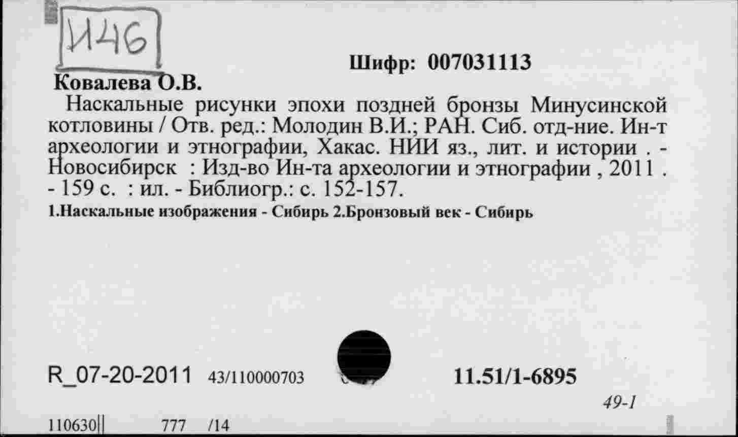 ﻿Ковалева t).B.
Шифр: 007031113
Наскальные рисунки эпохи поздней бронзы Минусинской котловины / Отв. ред.: Молодин В.И.; РАН. Сиб. отд-ние. Ин-т археологии и этнографии, Хакас. НИИ яз., лит. и истории . -Новосибирск : Изд-во Ин-та археологии и этнографии ,2011 . - 159 с. : ил. - Библиогр.: с. 152-157.
1.Наскальные изображения - Сибирь 2.Бронзовый век - Сибирь
R_07-20-2011 43/110000703
110630ІІ	777 /14
11.51/1-6895
49-1